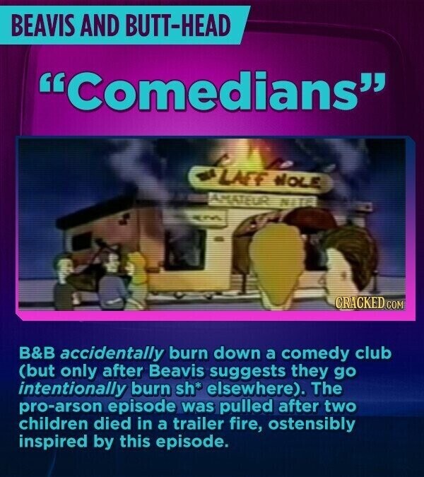 BEAVIS AND BUTT-HEAD Comedians LAFF WOLE AMATEUR NITA CRACKED.COM B&B accidentally burn down a comedy club (but only after Beavis suggests they go intentionally burn sh* elsewhere). The pro-arson episode was pulled after two children died in a trailer fire, ostensibly inspired by this episode.