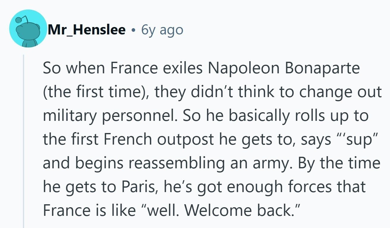 Mr_Henslee . 6y ago So when France exiles Napoleon Bonaparte (the first time), they didn't think to change out military personnel. So he basically rolls up to the first French outpost he gets to, says 'sup and begins reassembling an army. By the time he gets to Paris, he's got enough forces that France is like well. Welcome back. 