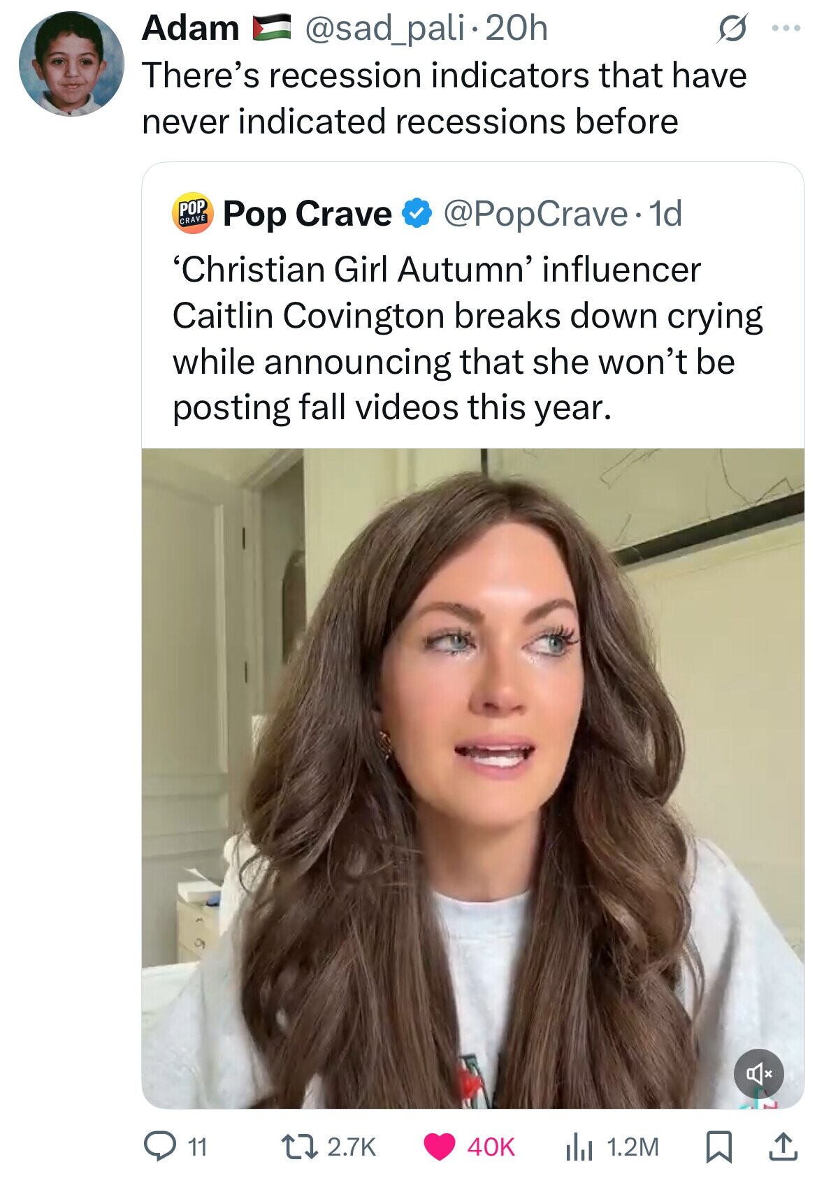 Adam @sad_pali.20h S ... There's recession indicators that have never indicated recessions before POP CRAVE @PopCrave. 1d Pop Crave 'Christian Girl Autumn' influencer Caitlin Covington breaks down crying while announcing that she won't be posting fall videos this year. 11 2.7K 40K 1.2M 