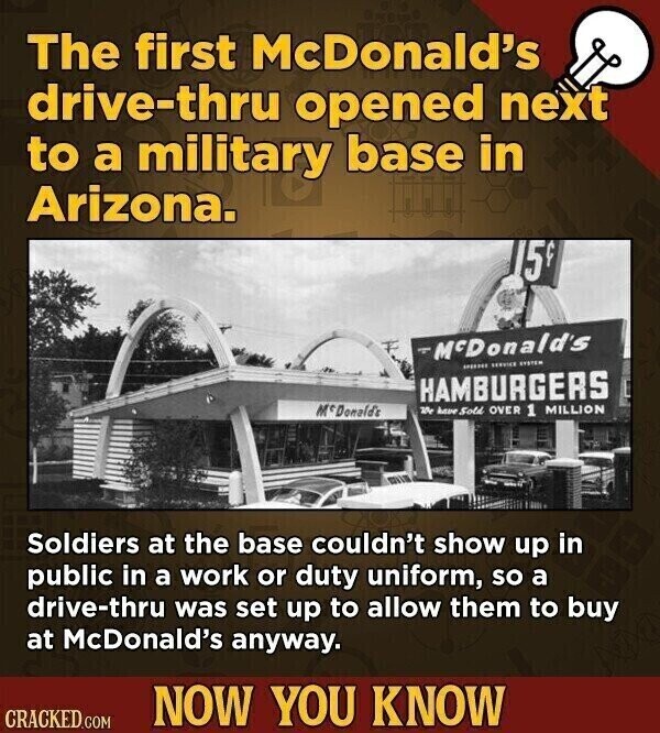 The first McDonald's drive-thru opened next to a military base in Arizona. 15 McDonald's SERVICE SYSTEM HAMBURGERS McDonald's 25 have Sold OVER 1 MILLION Soldiers at the base couldn't show up in public in a work or duty uniform, so a drive-thru was set up to allow them to buy at McDonald's anyway. NOW YOU KNOW CRACKED.COM