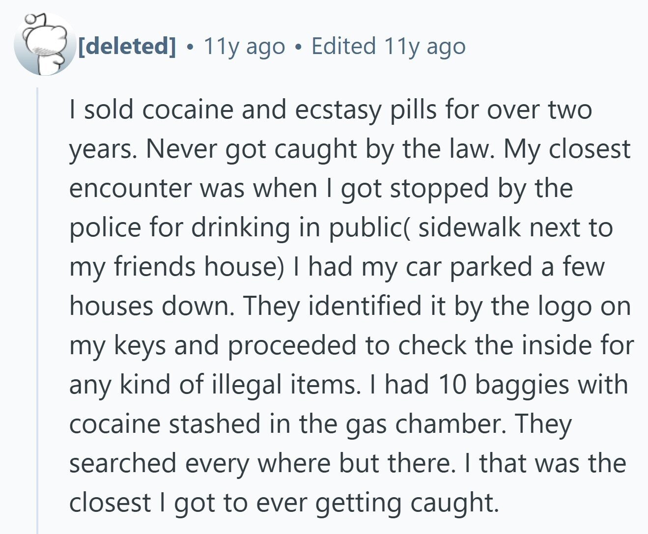  . 11y ago Edited 11y ago | sold cocaine and ecstasy pills for over two years. Never got caught by the law. My closest encounter was when I got stopped by the police for drinking in public( sidewalk next to my friends house) | had my car parked a few houses down. They identified it by the logo on my keys and proceeded to check the inside for any kind of illegal items. I had 10 baggies with cocaine stashed in the gas chamber. They searched every where but there. I that was the closest | got to ever 