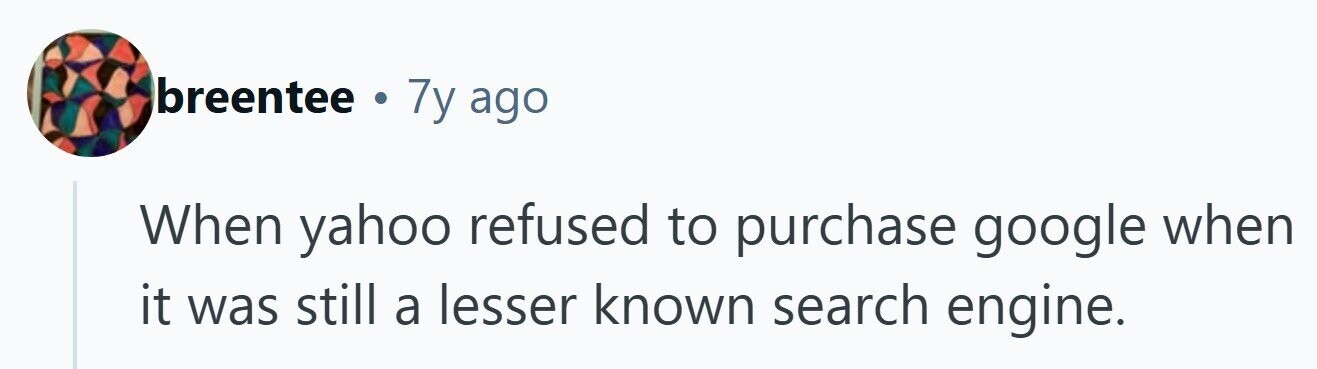 breentee . 7y ago When yahoo refused to purchase google when it was still a lesser known search engine. 