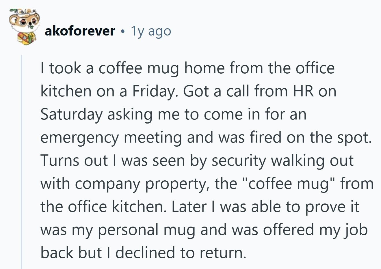 akoforever a 1y ago I took a coffee mug home from the office kitchen on a Friday. Got a call from HR on Saturday asking me to come in for an emergency meeting and was fired on the spot. Turns out I was seen by security walking out with company property, the coffee mug from the office kitchen. Later I was able to prove it was my personal mug and was offered my job back but I declined to return.