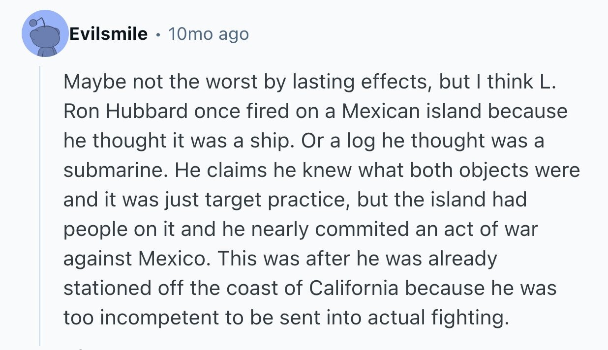 Evilsmile 10mo ago Maybe not the worst by lasting effects, but I think L. Ron Hubbard once fired on a Mexican island because he thought it was a ship. Or a log he thought was a submarine. Не claims he knew what both objects were and it was just target practice, but the island had people on it and he nearly commited an act of war against Mexico. This was after he was already stationed off the coast of California because he was too incompetent to be sent into actual fighting.