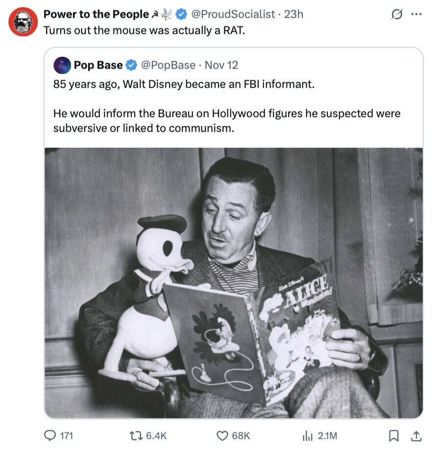 Power to the People 2 @ProudSocialist • 23h G ... Turns out the mouse was actually a RAT. Pop Base @PopBase Nov 12 85 years ago, Walt Disney became an FBI informant. Не would inform the Bureau on Hollywood figures he suspected were subversive or linked to communism. as DisneyS ALICE in Wanderland 171 6.4K 68K 2.1M 