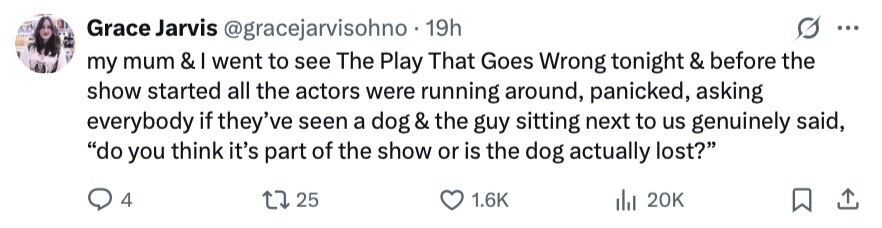 Grace Jarvis @gracejarvisohno.1 19h ... my mum & went to see The Play That Goes Wrong tonight & before the show started all the actors were running around, panicked, asking everybody if they've seen a dog & the guy sitting next to us genuinely said, do you think it's part of the show or is the dog actually lost? 4 25 1.6K del 20K 