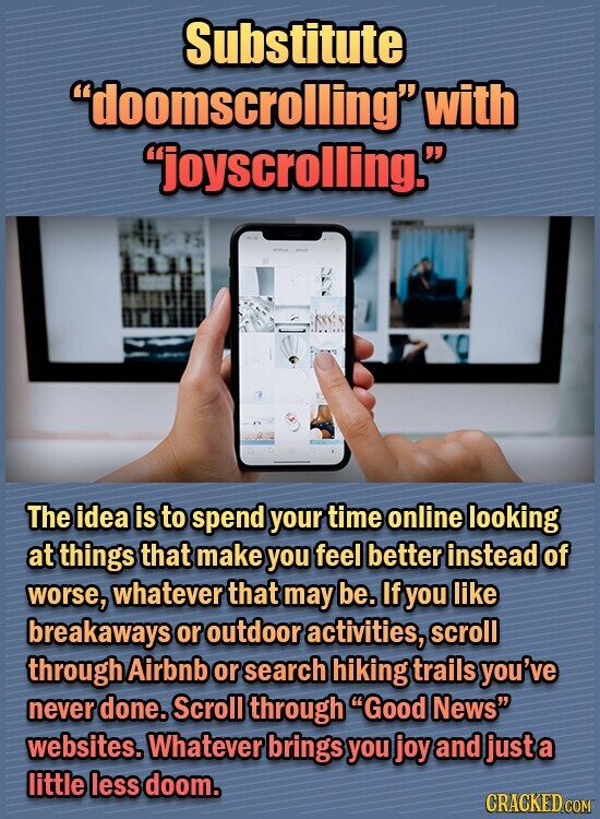 Substitute doomscrolling with joyscrolling. The idea is to spend your time online looking at things that make you feel better instead of worse, whatever that may be. If you like breakaways or outdoor activities, scroll through Airbnb or search hiking trails you've never done. Scroll through Good News websites. Whatever