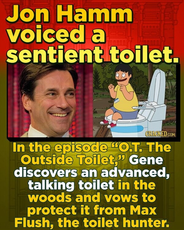 Jon Hamm voiced a 0OO sentient. toilet. ORACKED COM In the episode O.T. The Outside Toilet, Gene discovers an advanced, talking toilet in the woods and VOWS to protect it from Max Flush, the toilet hunter. 