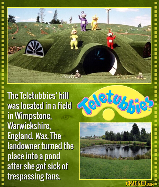 The Teletubbies' hill was located in a field Teletubbies DI in Wimpstone, Warwickshire, England. Was. The landowner turned the place into a pond after she got sick of trespassing fans. CRACKED.COM