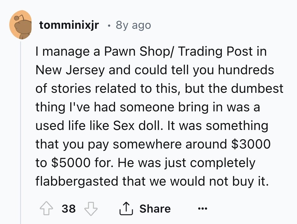 tomminixjr 8y ago I manage a Pawn Shop/ Trading Post in New Jersey and could tell you hundreds of stories related to this, but the dumbest thing I've had someone bring in was a used life like Sex doll. It was something that you pay somewhere around $3000 to $5000 for. Не was just completely flabbergasted that we would not buy it. 38 Share ... 