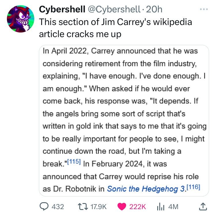 Cybershell @Cybershell.20h This section of Jim Carrey's wikipedia article cracks me up In April 2022, Carrey announced that he was considering retirement from the film industry, explaining, I have enough. I've done enough. I am enough. When asked if he would ever come back, his response was, It depends. If the angels bring some sort of script that's written in gold ink that says to me that it's going to be really important for people to see, I might continue down the road, but I'm taking a break. In February 2024, it was announced that Carrey would reprise his