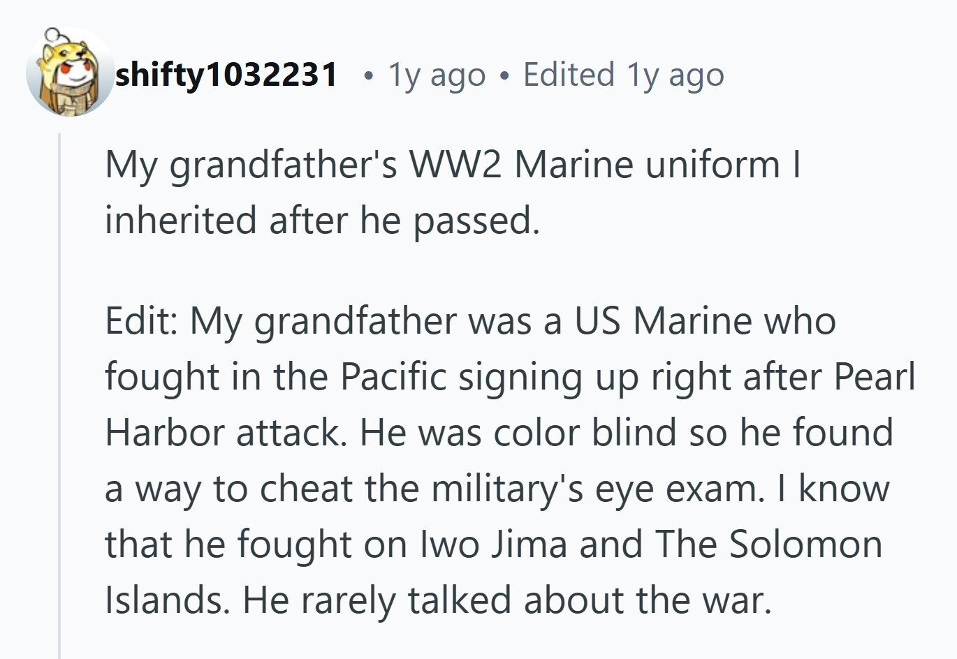 shifty1032231 a 1y ago C Edited 1y ago My grandfather's WW2 Marine uniform I inherited after he passed. Edit: My grandfather was a US Marine who fought in the Pacific signing up right after Pearl Harbor attack. Не was color blind so he found a way to cheat the military's eye exam. I know that he fought on Iwo Jima and The Solomon Islands. Не rarely talked about the war.
