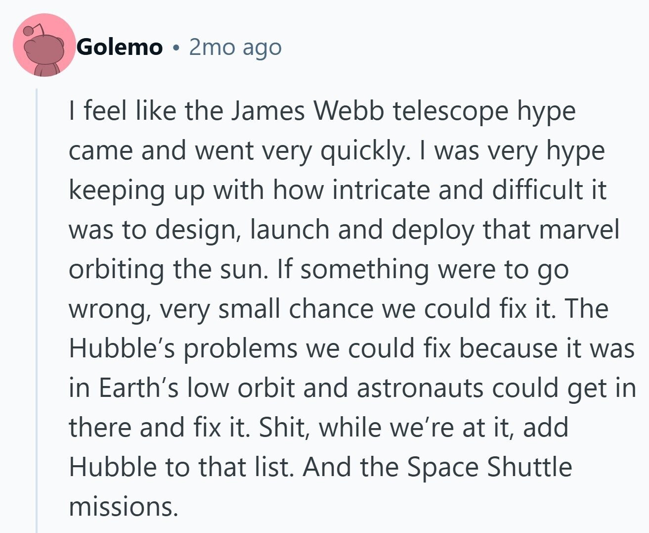 Golemo 2mo ago | feel like the James Webb telescope hype came and went very quickly. I was very hype keeping up with how intricate and difficult it was to design, launch and deploy that marvel orbiting the sun. If something were to go wrong, very small chance we could fix it. The Hubble's problems we could fix because it was in Earth's low orbit and astronauts could get in there and fix it. Shit, while we're at it, add Hubble to that list. And the Space Shuttle missions.