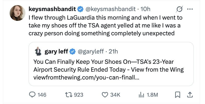 keysmashbandit @keysmashbandit - 10h ... I flew through LaGuardia this morning and when I went to take my shoes off the TSA agent yelled at me like I was a crazy person doing something completely unexpected gary leff @garyleff . 21h You Can Finally Keep Your Shoes On-TSA's 23-Year Airport Security Rule Ended Today-View from the Wing viewfromthewing.com/you-can-finall... 146 923 34K del 1.8M
