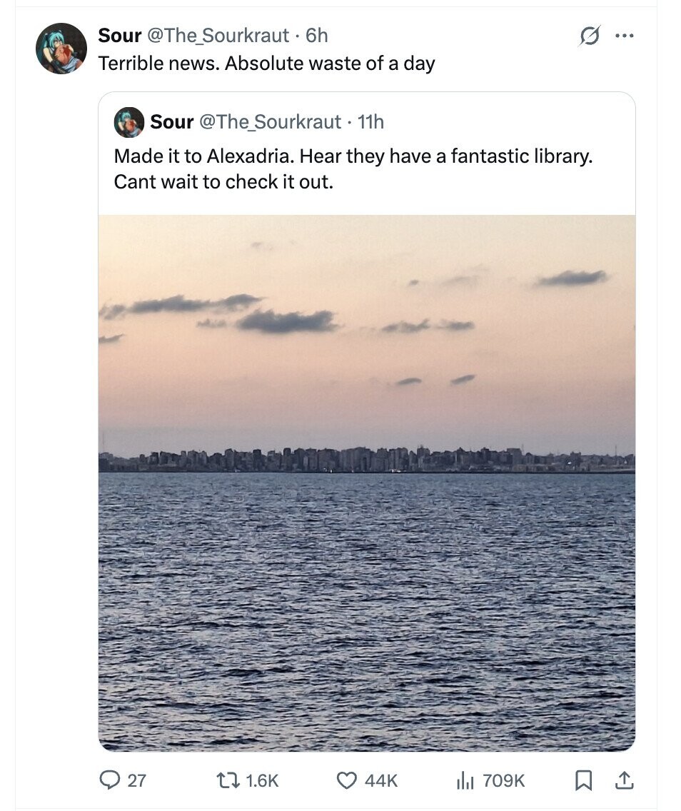 Sour @The_Sourkraut - 6h ... Terrible news. Absolute waste of a day Sour @The_Sourkraut-11h Made it to Alexadria. Hear they have a fantastic library. Cant wait to check it out. 27 1.6K 44K del 709K