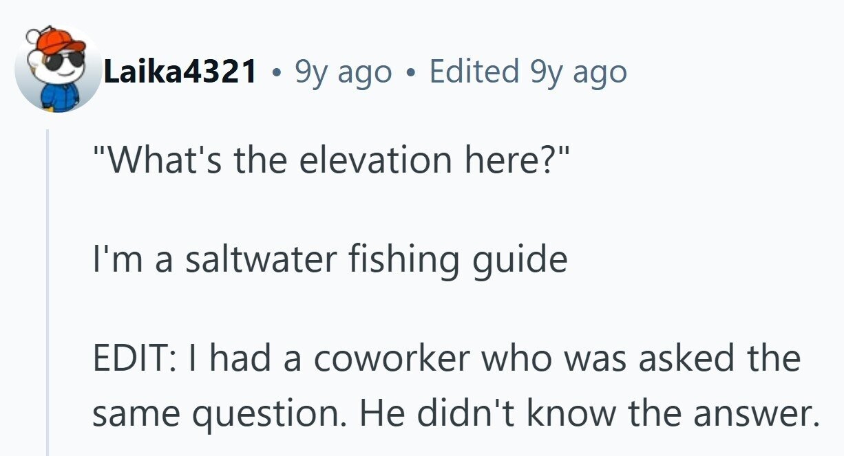 Laika4321 . 9y ago Edited 9y ago What's the elevation here? I'm a saltwater fishing guide EDIT: I had a coworker who was asked the same question. Не didn't know the answer.