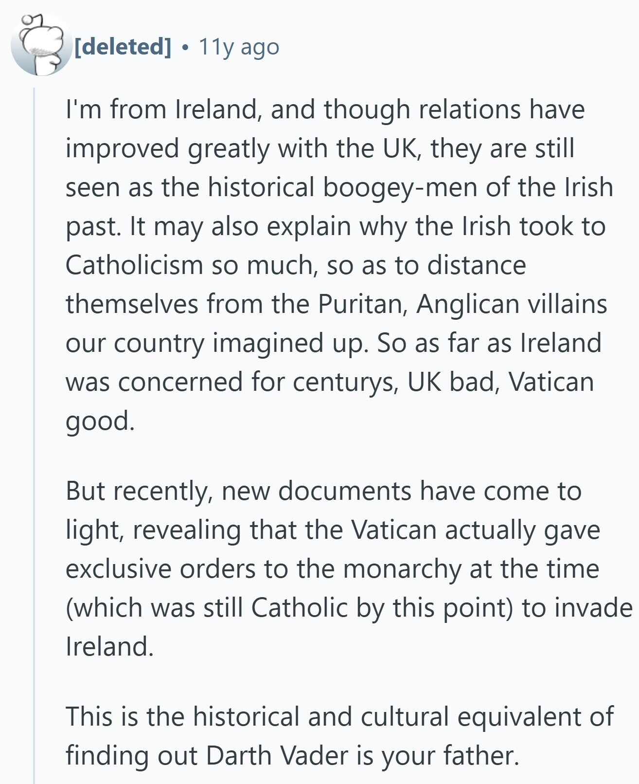 e 11y ago I'm from Ireland, and though relations have improved greatly with the UK, they are still seen as the historical boogey-men of the Irish past. It may also explain why the Irish took to Catholicism so much, so as to distance themselves from the Puritan, Anglican villains our country imagined up. So as far as Ireland was concerned for centurys, UK bad, Vatican good. But recently, new documents have come to light, revealing that the Vatican actually gave exclusive orders to the monarchy at the time (which was still Catholic by this point) to invade Ireland. This