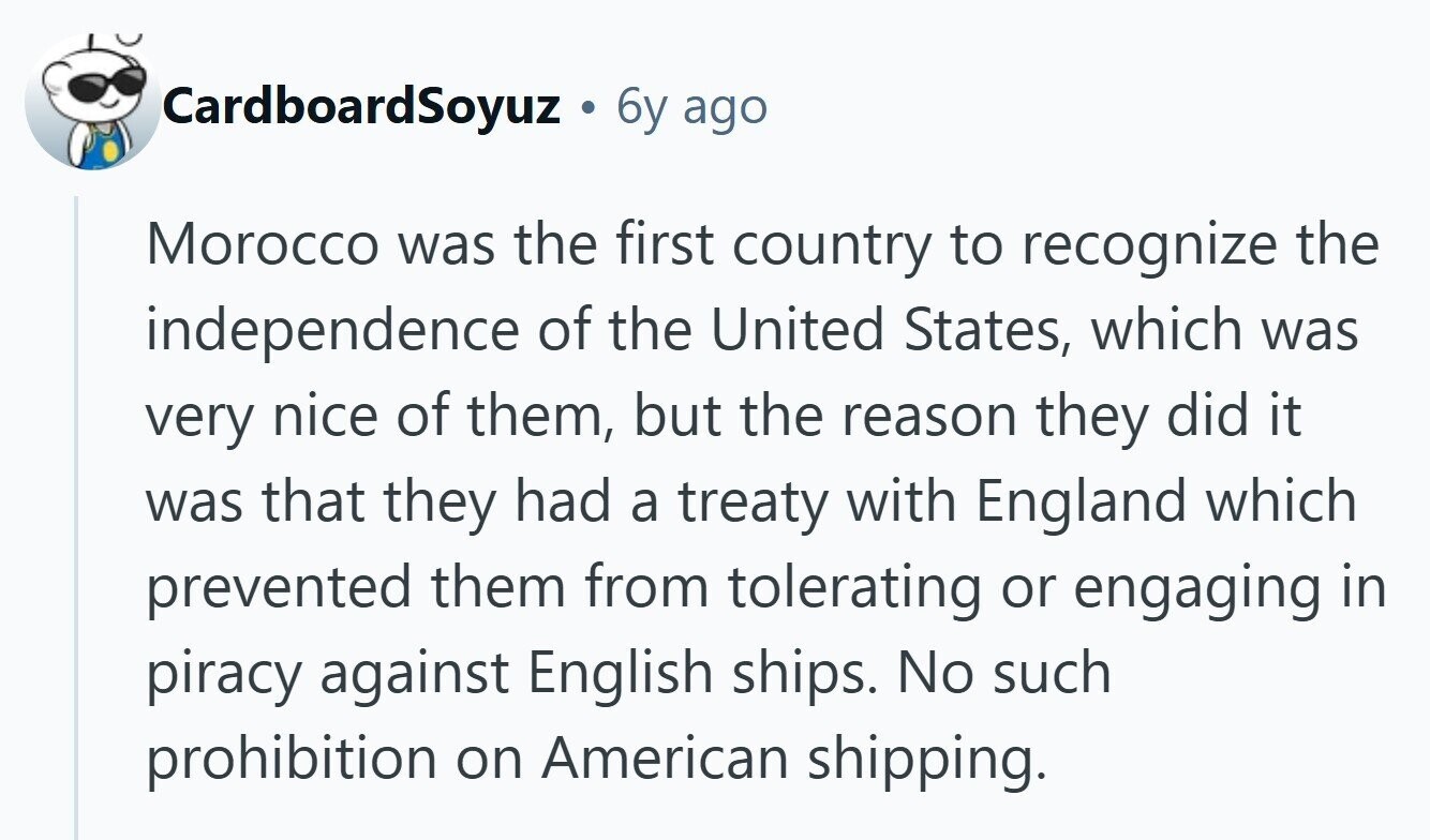 CardboardSoyuz C 6y ago Morocco was the first country to recognize the independence of the United States, which was very nice of them, but the reason they did it was that they had a treaty with England which prevented them from tolerating or engaging in piracy against English ships. No such prohibition on American shipping. 