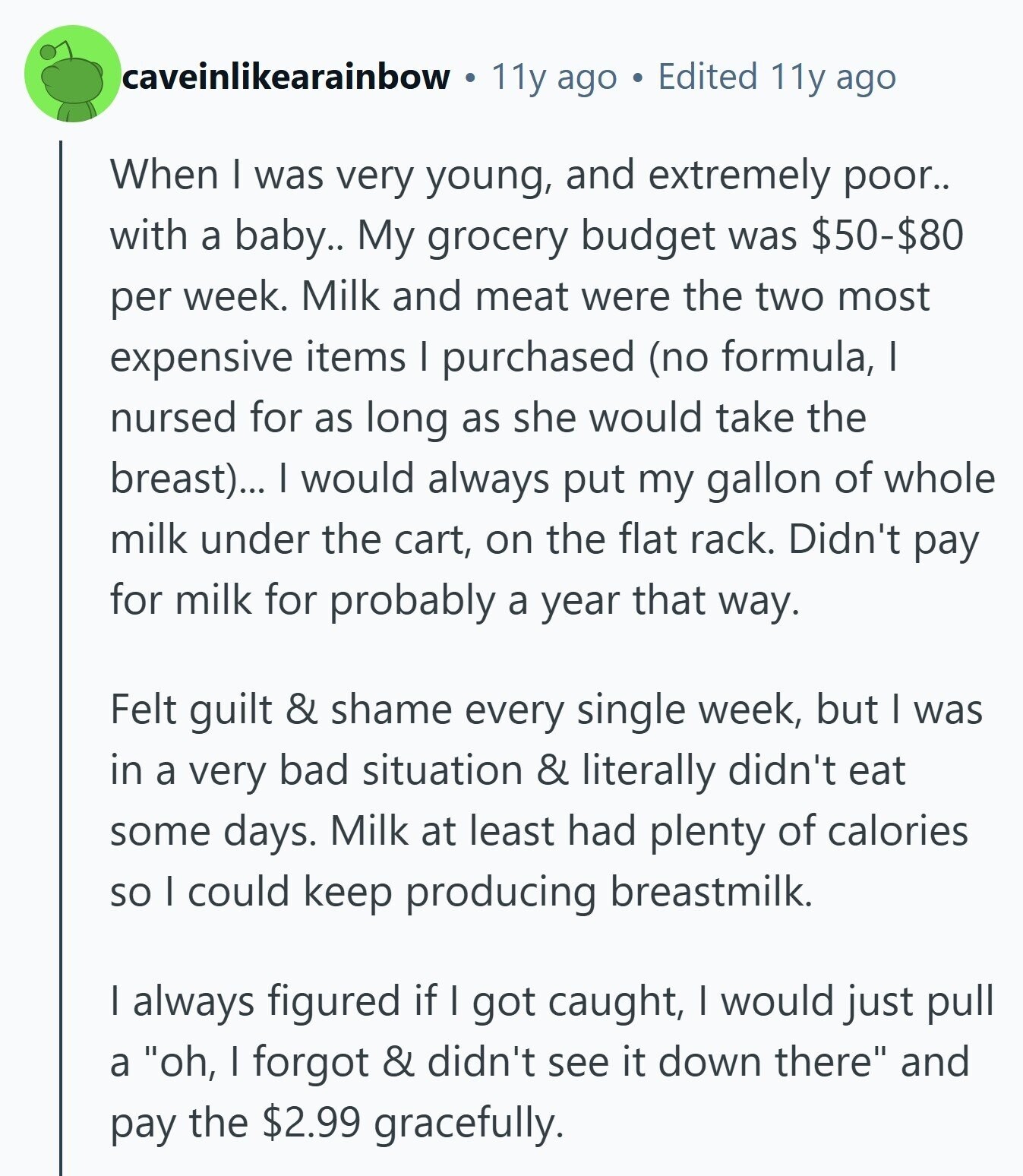 caveinlikearainbow 11y ago Edited 11y ago When I was very young, and extremely poor.. with a baby.. My grocery budget was $50-$80 per week. Milk and meat were the two most expensive items I purchased (no formula, I nursed for as long as she would take the breast)... I would always put my gallon of whole milk under the cart, on the flat rack. Didn't pay for milk for probably a year that way. Felt guilt & shame every single week, but I was in a very bad situation & literally didn't eat some days. Milk at least had plenty 