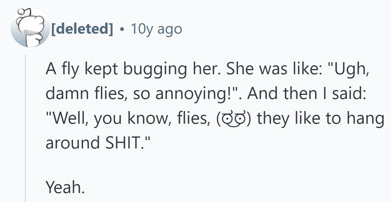  10y ago A fly kept bugging her. She was like: Ugh, damn flies, so annoying!. And then I said: Well, you know, flies, they like to hang around SHIT. Yeah. 