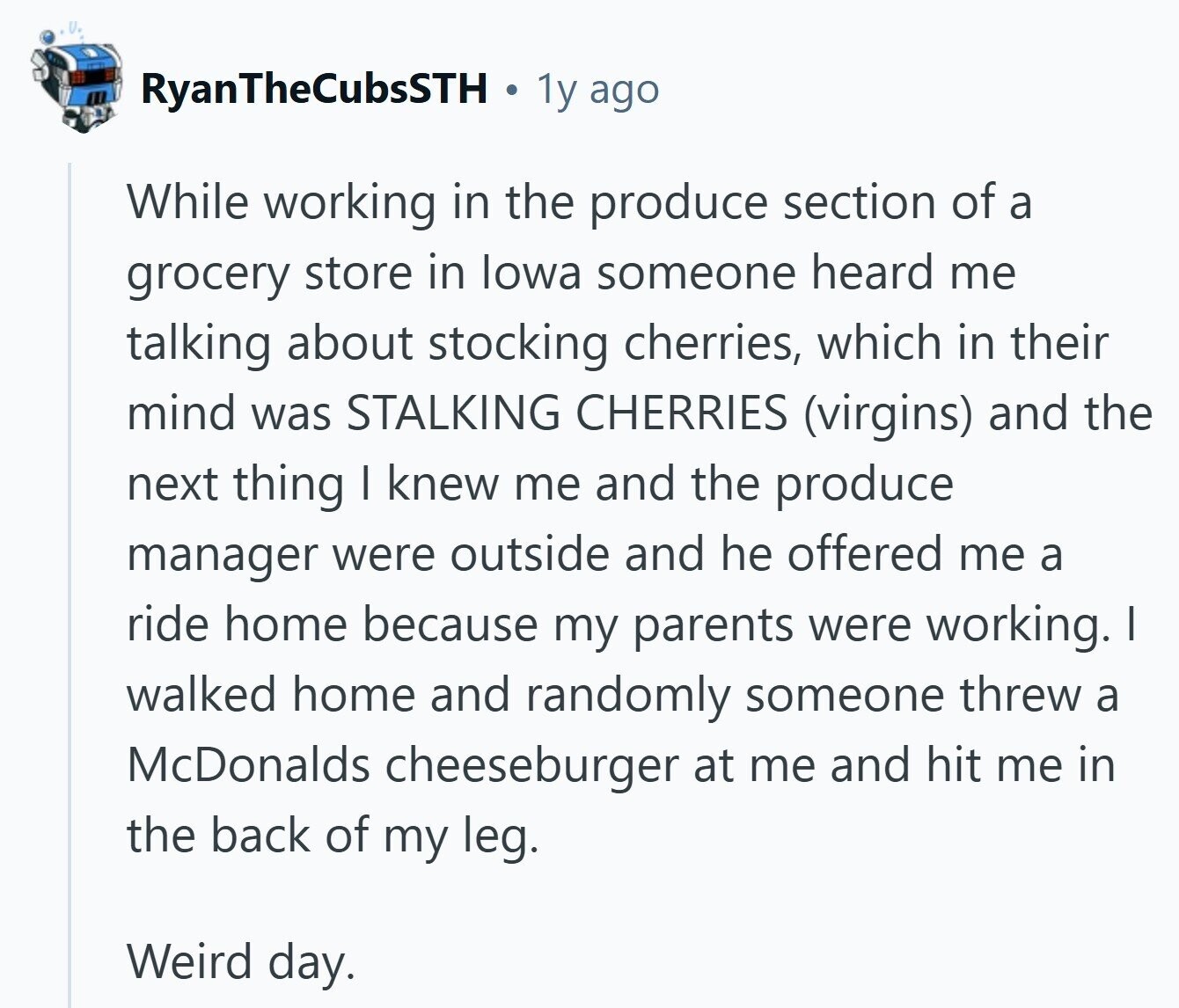 RyanTheCubsSTH 1y ago While working in the produce section of a grocery store in lowa someone heard me talking about stocking cherries, which in their mind was STALKING CHERRIES (virgins) and the next thing I knew me and the produce manager were outside and he offered me a ride home because my parents were working. I walked home and randomly someone threw a McDonalds cheeseburger at me and hit me in the back of my leg. Weird day.