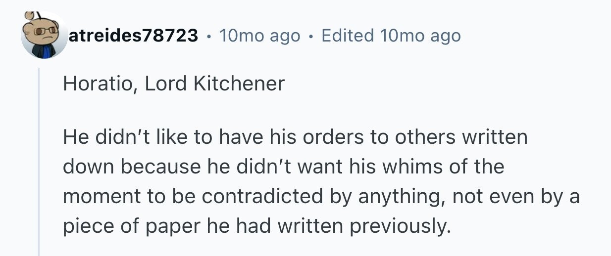 atreides78723 10mo ago . Edited 10mo ago Horatio, Lord Kitchener Не didn't like to have his orders to others written down because he didn't want his whims of the moment to be contradicted by anything, not even by a piece of paper he had written previously.