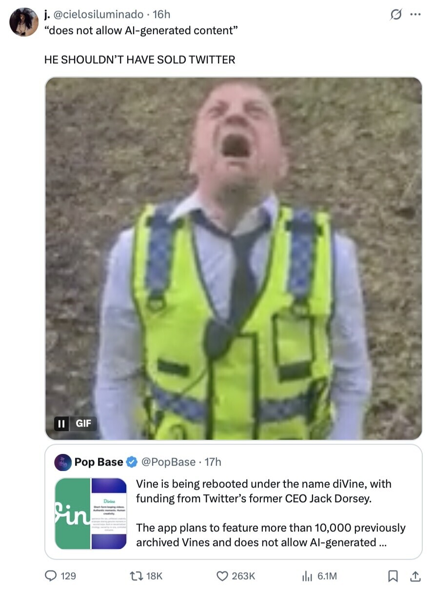 G ... j. @cielosiluminado 16h does not allow Al-generated content НЕ SHOULDN'T HAVE SOLD TWITTER GIF II Pop Base @PopBase . 17h Vine is being rebooted under the name diVine, with Diside funding from Twitter's former CEO Jack Dorsey. in Sheet videos Authority momento Human creativity - manto - - - - - The app plans to feature more than 10,000 previously archived Vines and does not allow Al-generated ... 129 18K 263K 6.1M 