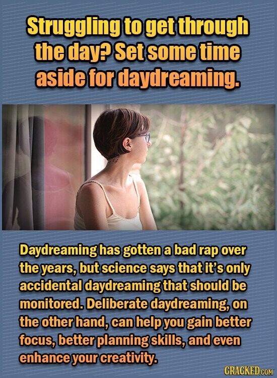 Struggling to get through the day? Set some time aside for daydreaming. Daydreaming has gotten a bad rap over the years, but science says that it's only accidental daydreaming that should be monitored. Deliberate daydreaming, on the other hand, can help you gain better focus, better planning skills, and even