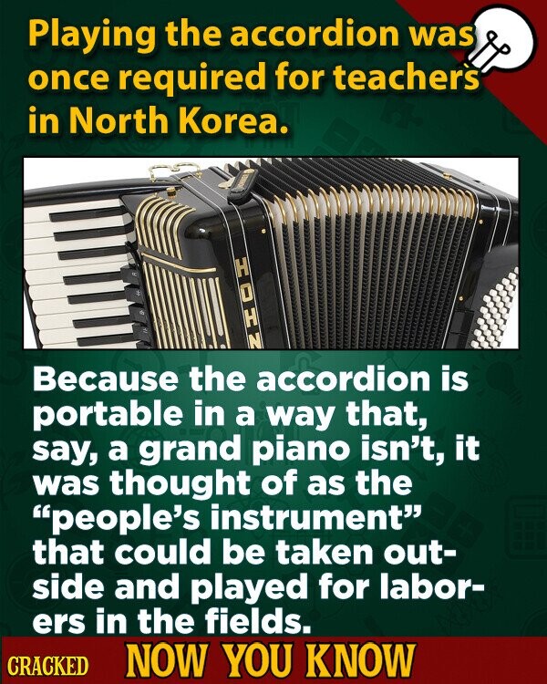 Playing the accordion was once required for teachers in North Korea. HOHN Because the accordion is portable in a way that, say, a grand piano isn't, it was thought of as the people's instrument that could be taken out- side and played for labor- ers in the fields. CRACKED NOW YOU KNOW