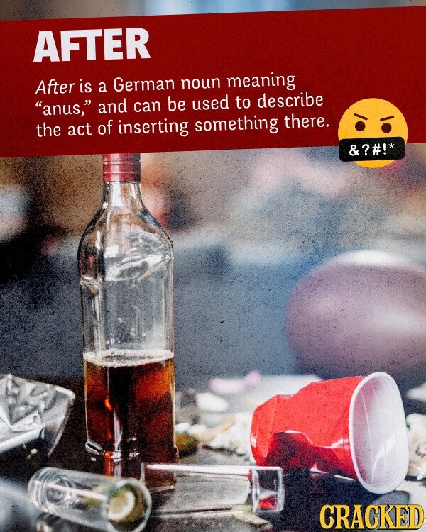 AFTER After is a German noun meaning anus, and can be used to describe the act of inserting something there. &?#!* CRACKED