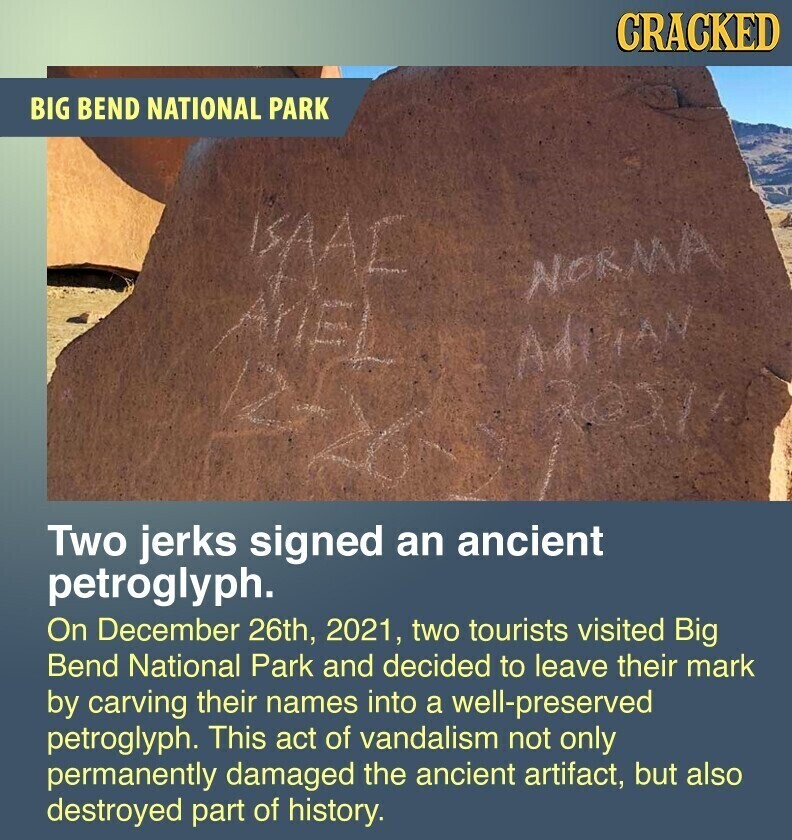 CRACKED BIG BEND NATIONAL PARK ISAAC NORMA AriEL the ROSIDA Two jerks signed an ancient petroglyph. On December 26th, 2021, two tourists visited Big Bend National Park and decided to leave their mark by carving their names into a well-preserved petroglyph. This act of vandalism not only permanently damaged the ancient artifact, but also destroyed part of history.