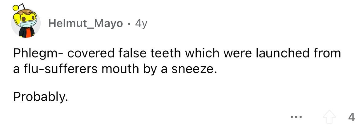 Helmut_Mayo . 4y Phlegm- covered false teeth which were launched from a flu-sufferers mouth by a sneeze. Probably. ... 4