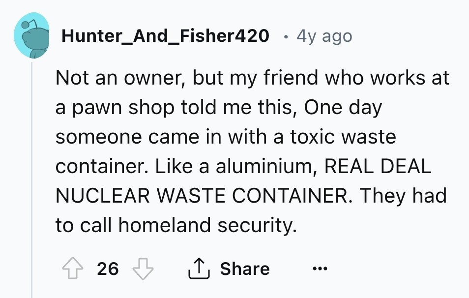 Hunter_And_Fisher420 4y ago Not an owner, but my friend who works at a pawn shop told me this, One day someone came in with a toxic waste container. Like a aluminium, REAL DEAL NUCLEAR WASTE CONTAINER. They had to call homeland security. Share 26 ... 