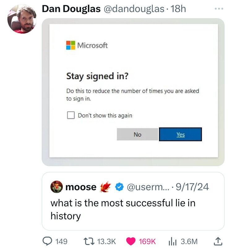 Dan Douglas @dandouglas 18h ... Microsoft Stay signed in? Do this to reduce the number of times you are asked to sign in. Don't show this again No Yes moose @userm... - 9/17/24 what is the most successful lie in history 149 13.3K 169K 3.6M