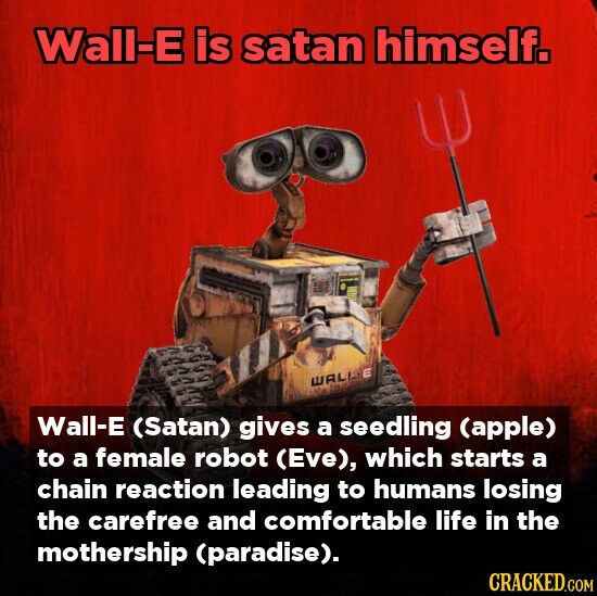 Wall-E is satan himself. WALLE Wall-E (Satan) gives a seedling (apple) to a female robot (Eve), which starts a chain reaction leading to humans losing the carefree and comfortable life in the mothership (paradise). CRACKED.COM