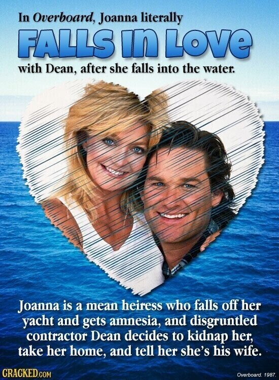 In Overboard, Joanna literally FALLS in Love with Dean, after she falls into the water. Joanna is a mean heiress who falls off her yacht and gets amnesia, and disgruntled contractor Dean decides to kidnap her, take her home, and tell her she's his wife. CRACKED.COM Overboard. 1987.