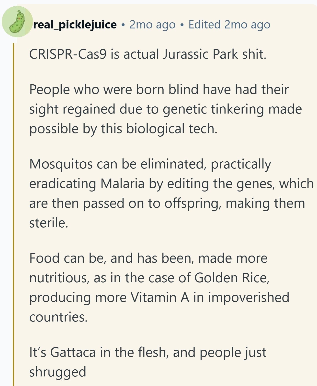 real_picklejuice 2mo ago Edited 2mo ago CRISPR-Cas9 is actual Jurassic Park shit. People who were born blind have had their sight regained due to genetic tinkering made possible by this biological tech. Mosquitos can be eliminated, practically eradicating Malaria by editing the genes, which are then passed on to offspring, making them sterile. Food can be, and has been, made more nutritious, as in the case of Golden Rice, producing more Vitamin A in impoverished countries. It's Gattaca in the flesh, and people just shrugged