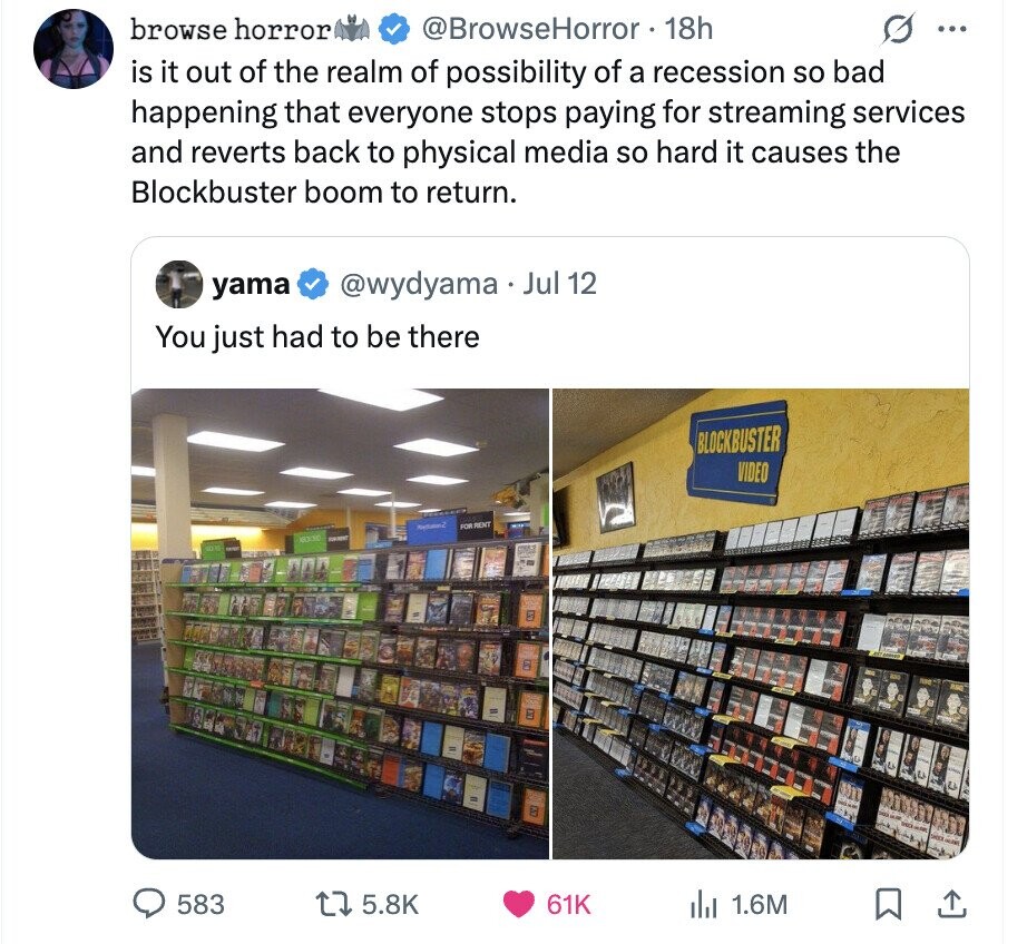 browse horror @BrowseHorror 18h ... is it out of the realm of possibility of a recession so bad happening that everyone stops paying for streaming services and reverts back to physical media so hard it causes the Blockbuster boom to return. @wydyama Jul 12 yama You just had to be there BLOCKBUSTER VIDEO FOR RENT 583 5.8K 61K 1.6M