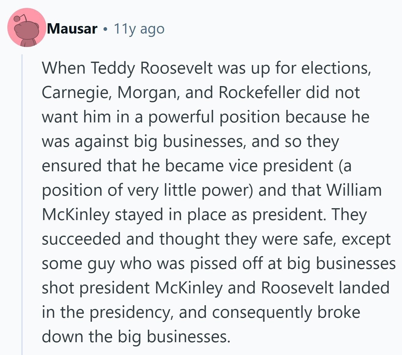 Mausar 11y ago When Teddy Roosevelt was up for elections, Carnegie, Morgan, and Rockefeller did not want him in a powerful position because he was against big businesses, and so they ensured that he became vice president (a position of very little power) and that William McKinley stayed in place as president. They succeeded and thought they were safe, except some guy who was pissed off at big businesses shot president McKinley and Roosevelt landed in the presidency, and consequently broke down the big businesses.