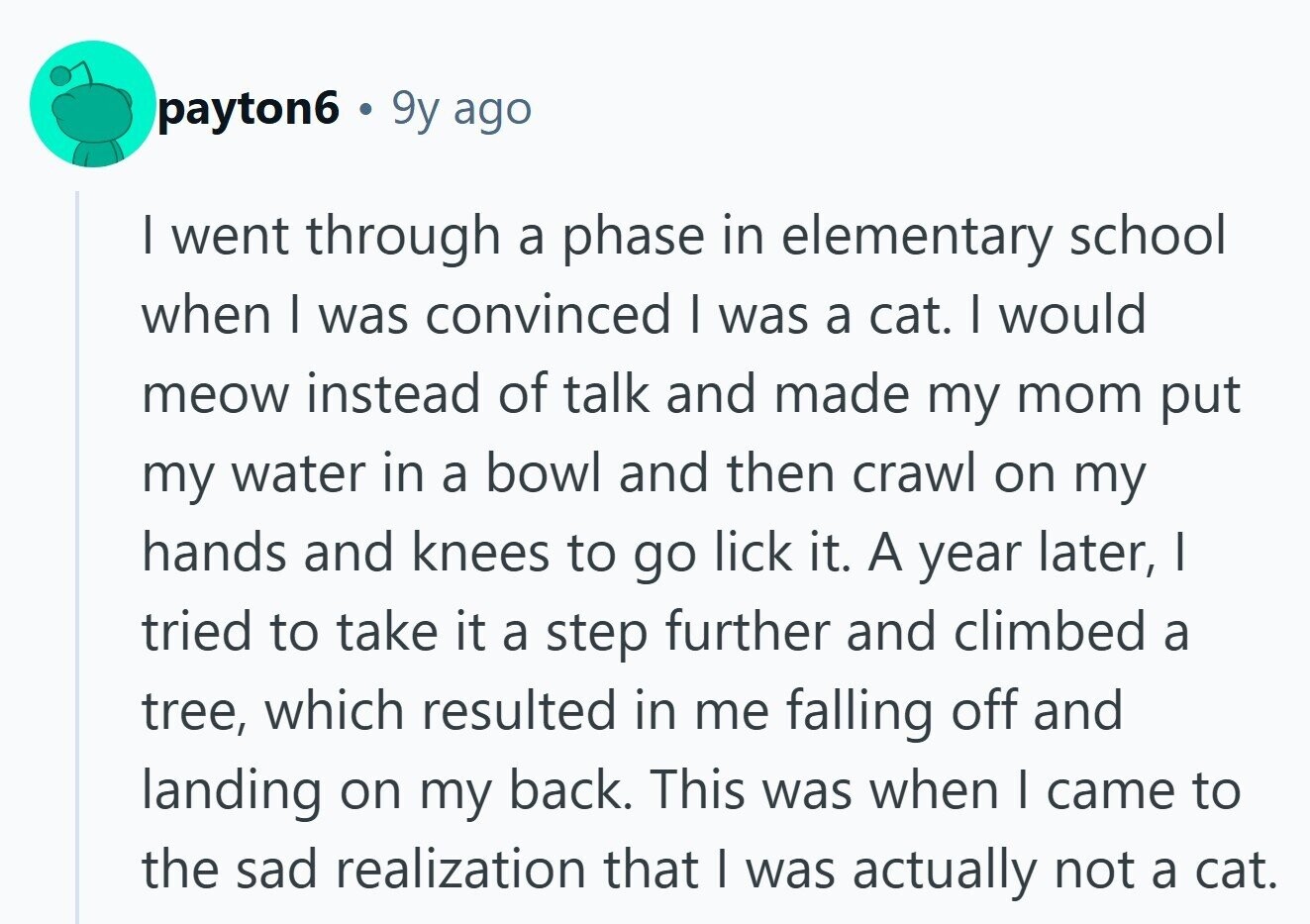 payton6 9y ago I went through a phase in elementary school when I was convinced I was a cat. I would meow instead of talk and made my mom put my water in a bowl and then crawl on my hands and knees to go lick it. A year later, I tried to take it a step further and climbed a tree, which resulted in me falling off and landing on my back. This was when I came to the sad realization that I was actually not a cat. 