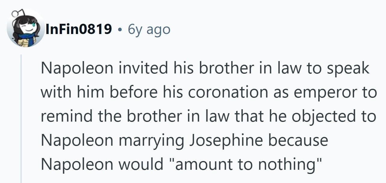 InFin0819 . 6y ago Napoleon invited his brother in law to speak with him before his coronation as emperor to remind the brother in law that he objected to Napoleon marrying Josephine because Napoleon would amount to nothing 