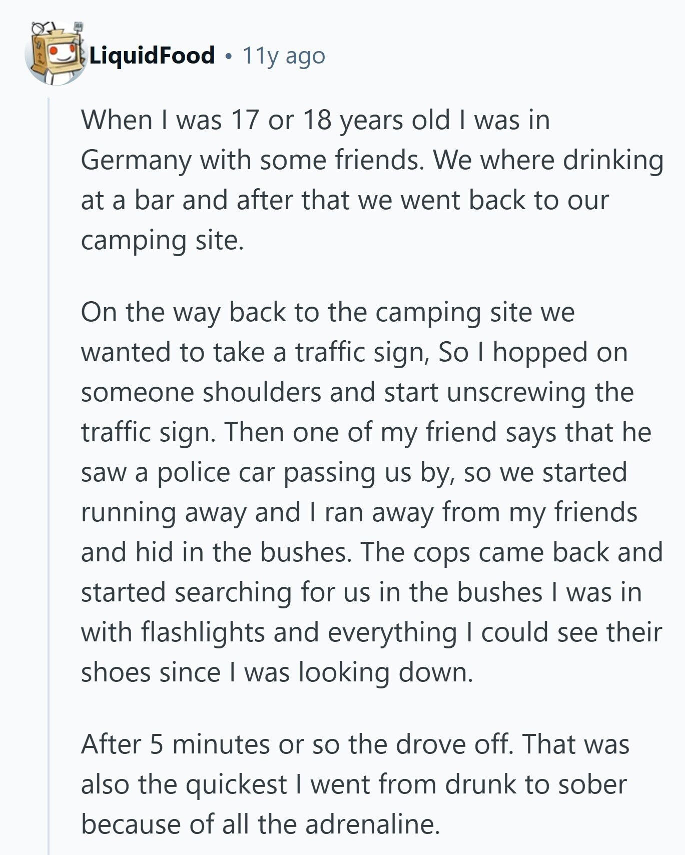 LiquidFood 11y ago When I was 17 or 18 years old I was in Germany with some friends. We where drinking at a bar and after that we went back to our camping site. On the way back to the camping site we wanted to take a traffic sign, So I hopped on someone shoulders and start unscrewing the traffic sign. Then one of my friend says that he saw a police car passing us by, so we started running away and I ran away from my friends and hid in the bushes. The cops came back and started searching 