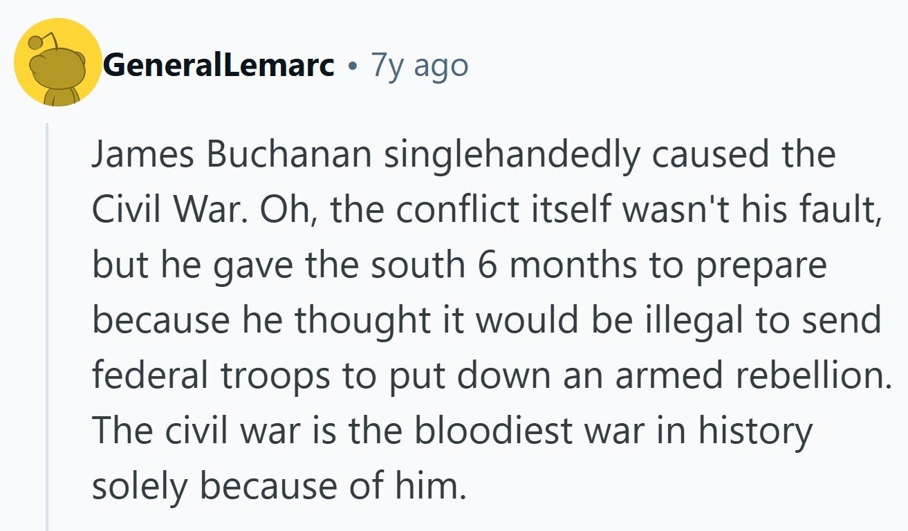 GeneralLemarc de 7y ago James Buchanan singlehandedly caused the Civil War. Oh, the conflict itself wasn't his fault, but he gave the south 6 months to prepare because he thought it would be illegal to send federal troops to put down an armed rebellion. The civil war is the bloodiest war in history solely because of him. 