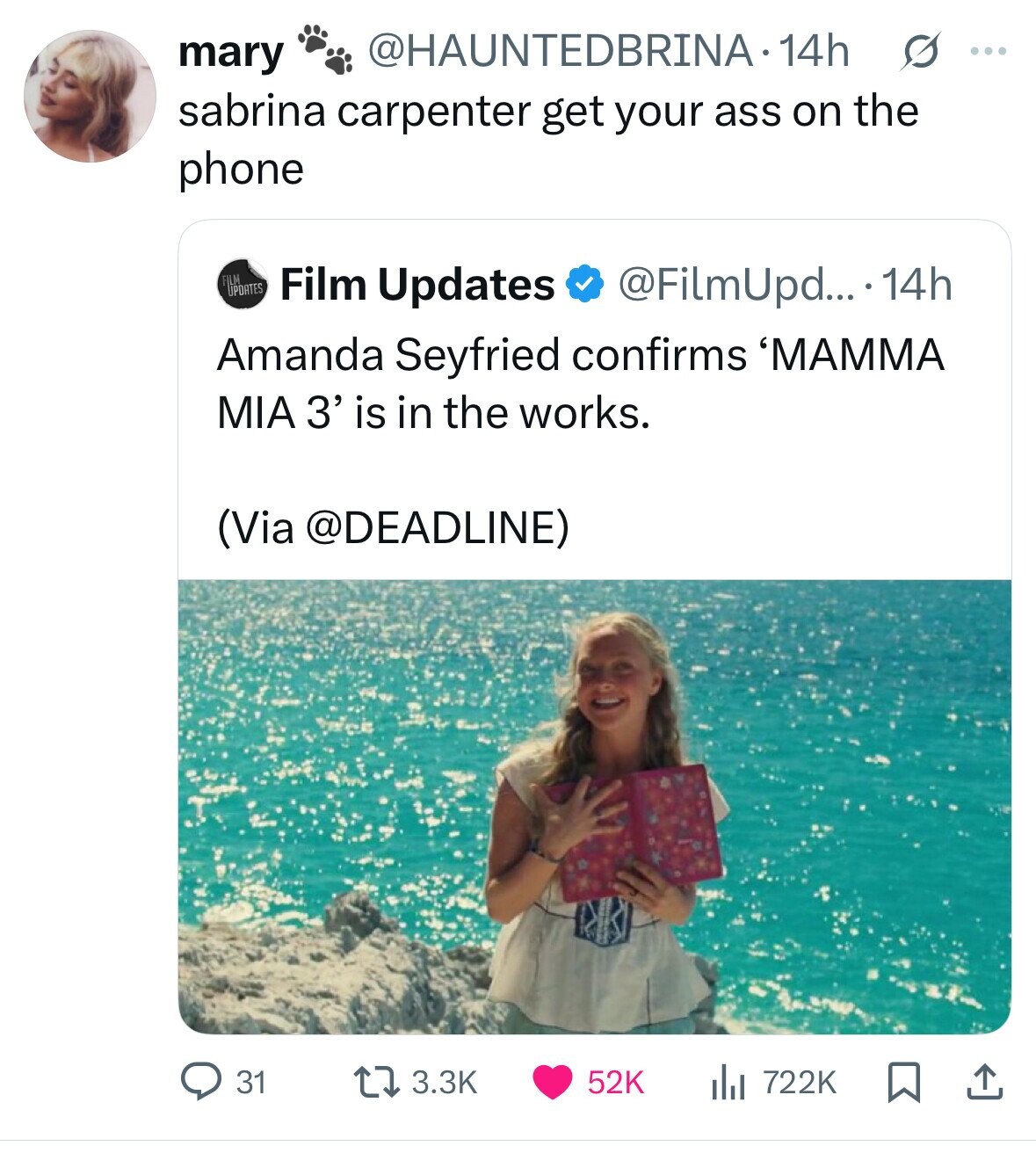mary @HAUNTEDBRINA.14h s ... sabrina carpenter get your ass on the phone FILM UPDATES Film Updates @FilmUpd....14h Amanda Seyfried confirms 'MAMMA MIA 3' is in the works. (Via @DEADLINE) 31 3.3K 52K 722K 