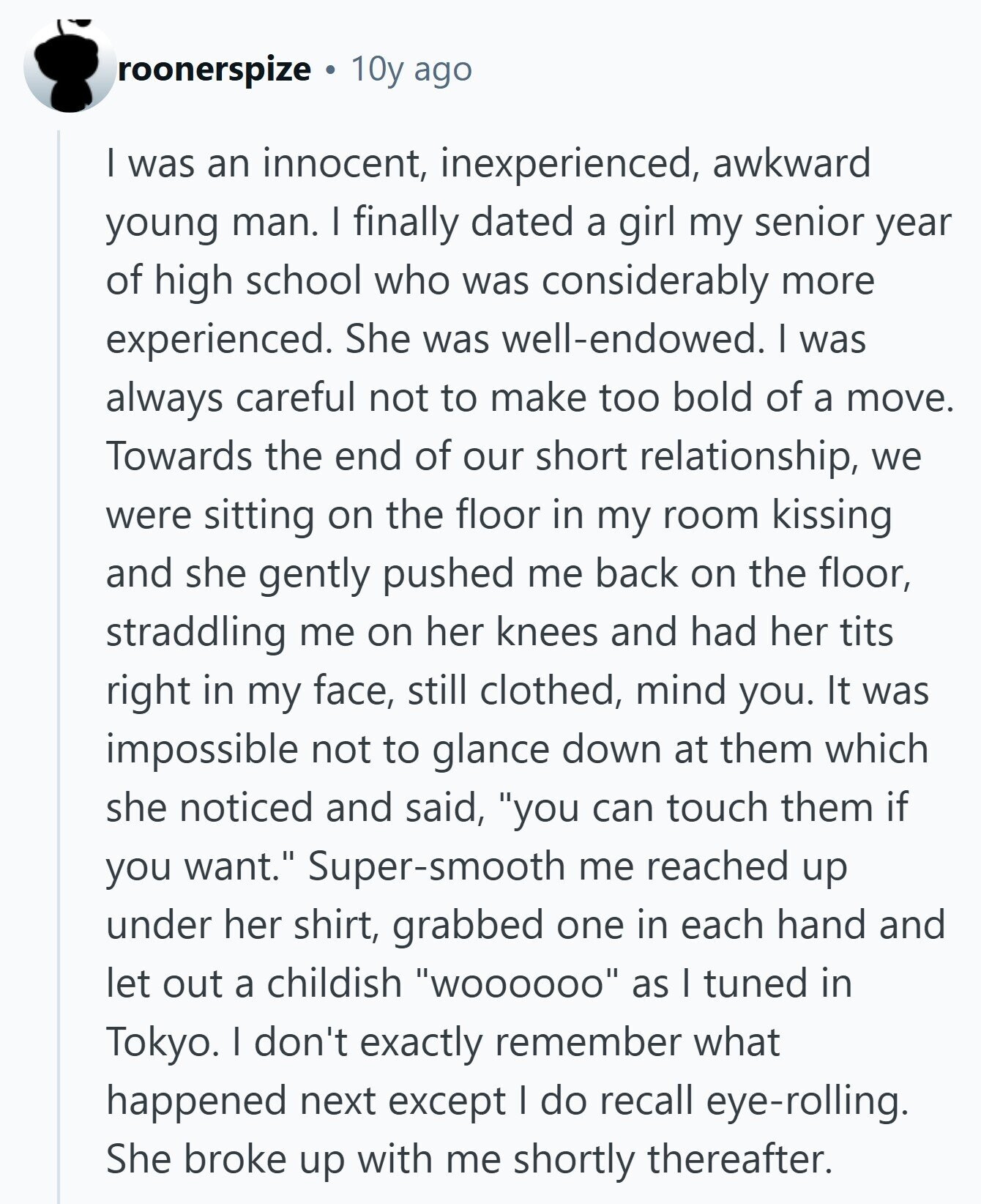 roonerspize 10y ago I was an innocent, inexperienced, awkward young man. I finally dated a girl my senior year of high school who was considerably more experienced. She was well-endowed. I was always careful not to make too bold of a move. Towards the end of our short relationship, we were sitting on the floor in my room kissing and she gently pushed me back on the floor, straddling me on her knees and had her tits right in my face, still clothed, mind you. It was impossible not to glance down at them which she noticed and said, you 