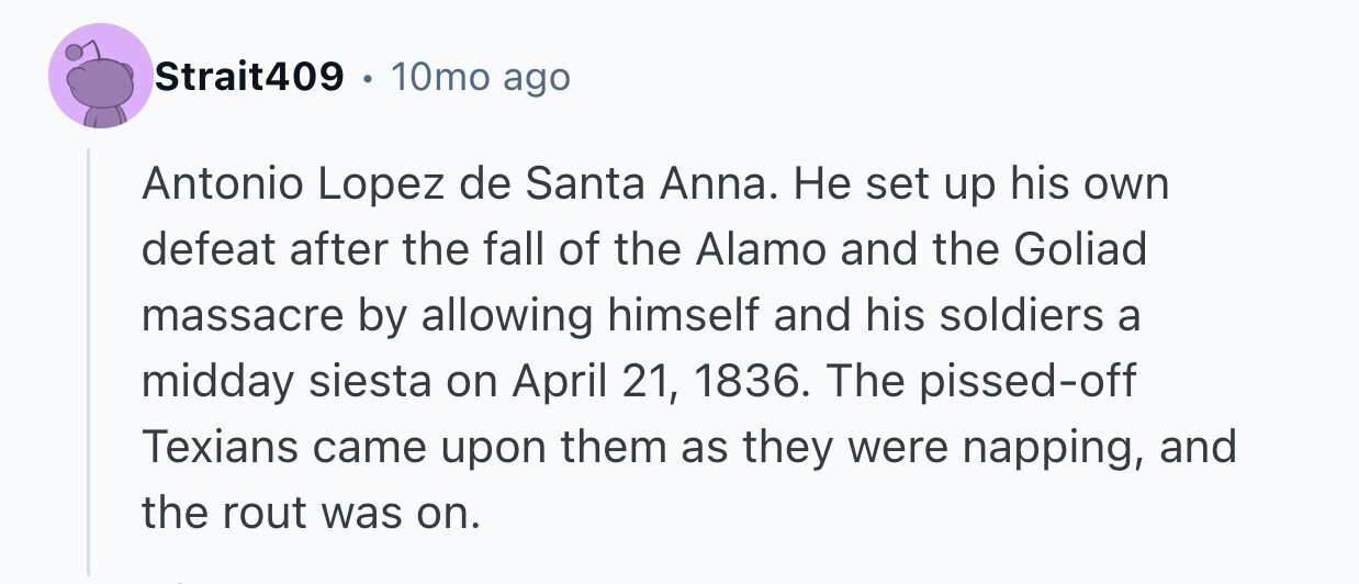 Strait409 10mo ago Antonio Lopez de Santa Anna. Не set up his own defeat after the fall of the Alamo and the Goliad massacre by allowing himself and his soldiers a midday siesta on April 21, 1836. The pissed-off Texians came upon them as they were napping, and the rout was on.