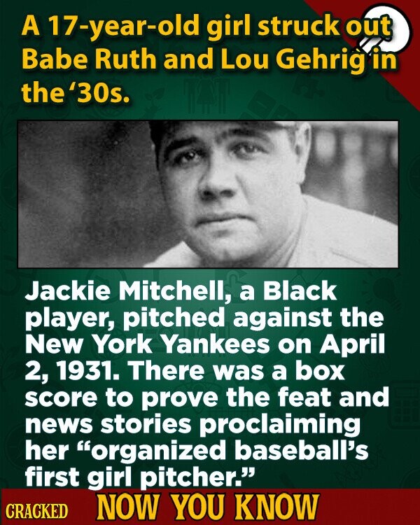 A 17-year-old girl struck out Babe Ruth and Lou Gehrig in the '30s. Jackie Mitchell, a Black player, pitched against the New York Yankees on April 2, 1931. There was a box score to prove the feat and news stories proclaiming her organized baseball's first girl pitcher. CRACKED NOW YOU KNOW