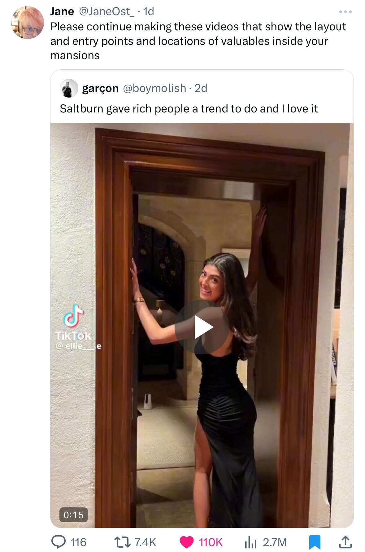 Jane @JaneOst_ 1d Please continue making these videos that show the layout and entry points and locations of valuables inside your mansions garçon @boymolish.2d Saltburn gave rich people a trend to do and I love it TikTok @ ellie__e 0:15 7.4K 110K 2.7M 116 
