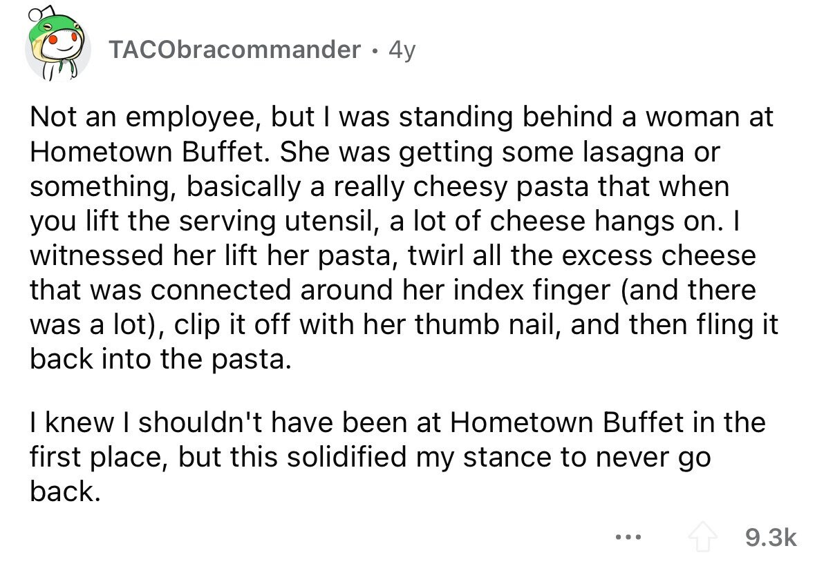 TACObracommander 4y Not an employee, but I was standing behind a woman at Hometown Buffet. She was getting some lasagna or something, basically a really cheesy pasta that when you lift the serving utensil, a lot of cheese hangs on. I witnessed her lift her pasta, twirl all the excess cheese that was connected around her index finger (and there was a lot), clip it off with her thumb nail, and then fling it back into the pasta. I knew I shouldn't have been at Hometown Buffet in the first place, but this solidified my stance to never go back.