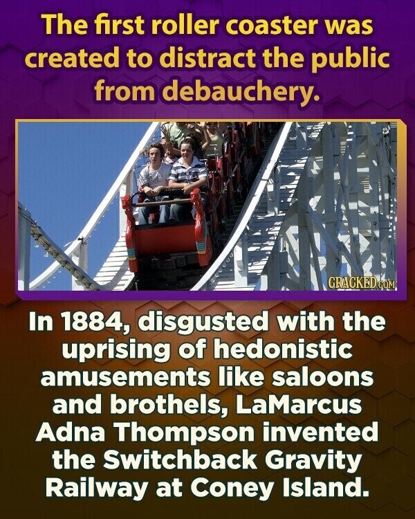 The first roller coaster was created to distract the public from debauchery. GRACKED COM In 1884, disgusted with the uprising of hedonistic amusements like saloons and brothels, LaMarcus Adna Thompson invented the Switchback Gravity Railway at Coney Island.